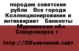 породам советские рубли - Все города Коллекционирование и антиквариат » Банкноты   . Мурманская обл.,Североморск г.